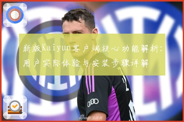 新版Kaiyun客户端核心功能解析：用户实际体验与安装步骤详解