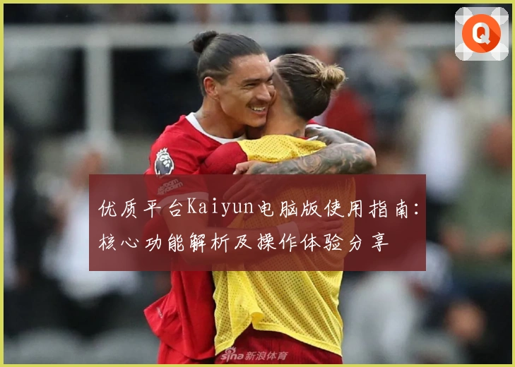 优质平台Kaiyun电脑版使用指南：核心功能解析及操作体验分享