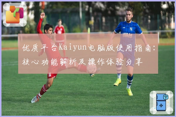 优质平台Kaiyun电脑版使用指南:核心功能解析及操作体验分享